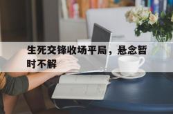 开云体育在线-生死交锋收场平局，悬念暂时不解
