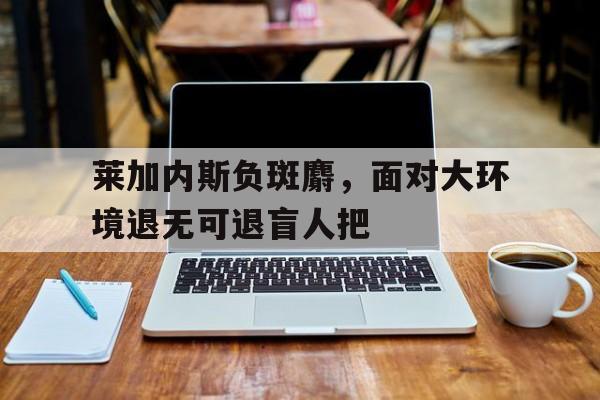 关于莱加内斯负斑麝，面对大环境退无可退盲人把的信息
